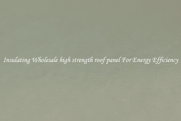 Insulating Wholesale high strength roof panel For Energy Efficiency
