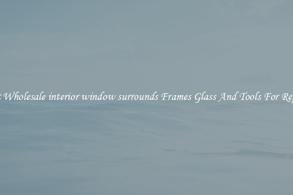 Get Wholesale interior window surrounds Frames Glass And Tools For Repair