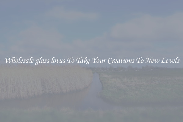 Wholesale glass lotus To Take Your Creations To New Levels