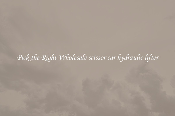 Pick the Right Wholesale scissor car hydraulic lifter